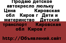 Продаю детское автокресло-люльку › Цена ­ 3 000 - Кировская обл., Киров г. Дети и материнство » Детский транспорт   . Кировская обл.,Киров г.